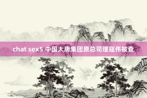 chat sex5 中国大唐集团原总司理寇伟被查