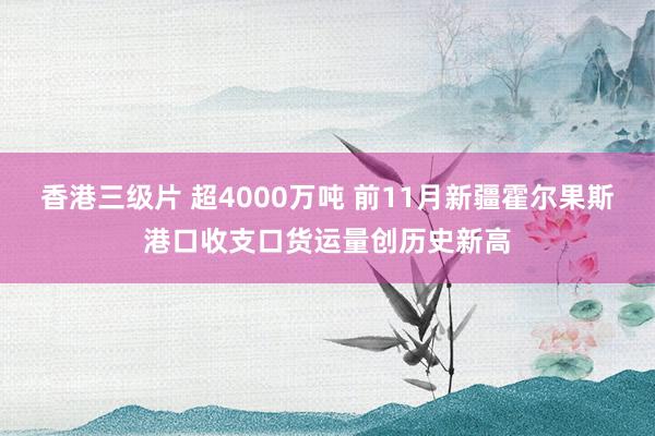 香港三级片 超4000万吨 前11月新疆霍尔果斯港口收支口货运量创历史新高