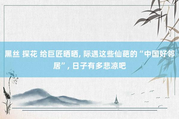 黑丝 探花 给巨匠晒晒， 际遇这些仙葩的“中国好邻居”， 日子有多悲凉吧
