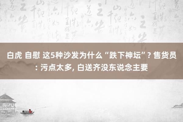 白虎 自慰 这5种沙发为什么“跌下神坛”? 售货员: 污点太多， 白送齐没东说念主要
