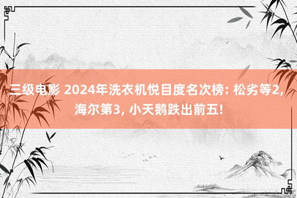 三级电影 2024年洗衣机悦目度名次榜: 松劣等2， 海尔第3， 小天鹅跌出前五!