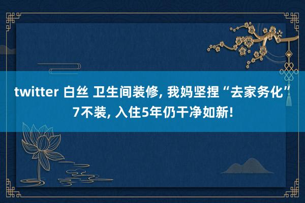 twitter 白丝 卫生间装修， 我妈坚捏“去家务化”7不装， 入住5年仍干净如新!