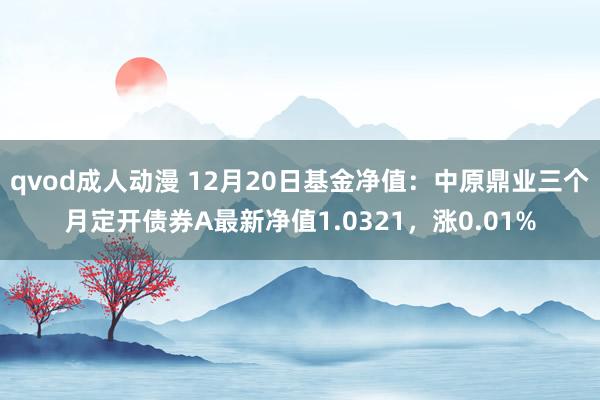 qvod成人动漫 12月20日基金净值：中原鼎业三个月定开债券A最新净值1.0321，涨0.01%