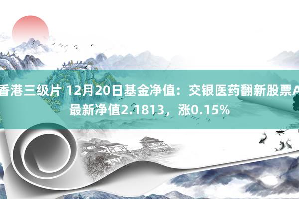 香港三级片 12月20日基金净值：交银医药翻新股票A最新净值2.1813，涨0.15%