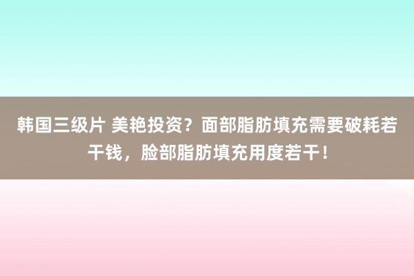 韩国三级片 美艳投资？面部脂肪填充需要破耗若干钱，脸部脂肪填充用度若干！
