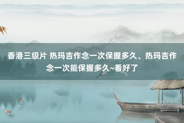 香港三级片 热玛吉作念一次保握多久、热玛吉作念一次能保握多久~看好了