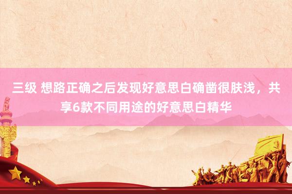 三级 想路正确之后发现好意思白确凿很肤浅，共享6款不同用途的好意思白精华