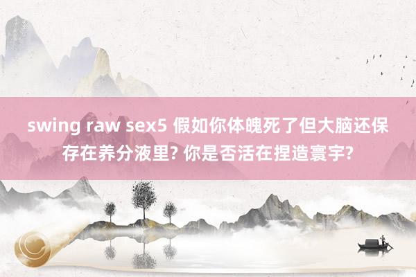 swing raw sex5 假如你体魄死了但大脑还保存在养分液里? 你是否活在捏造寰宇?