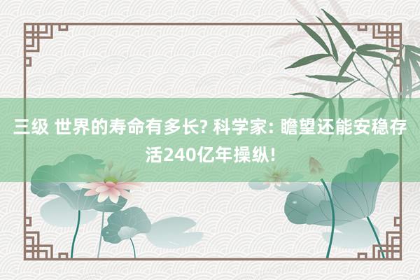 三级 世界的寿命有多长? 科学家: 瞻望还能安稳存活240亿年操纵!