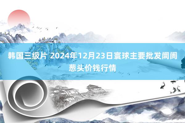 韩国三级片 2024年12月23日寰球主要批发阛阓葱头价钱行情