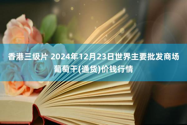 香港三级片 2024年12月23日世界主要批发商场葡萄干(通货)价钱行情