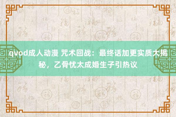 qvod成人动漫 咒术回战：最终话加更实质大揭秘，乙骨忧太成婚生子引热议