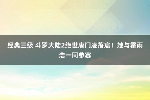 经典三级 斗罗大陆2绝世唐门凌落宸！她与霍雨浩一同参赛