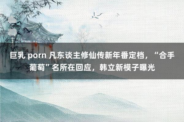 巨乳 porn 凡东谈主修仙传新年番定档，“合手葡萄”名所在回应，韩立新模子曝光