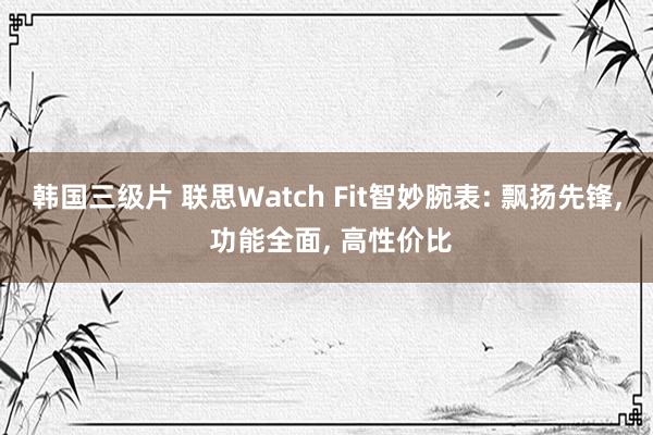 韩国三级片 联思Watch Fit智妙腕表: 飘扬先锋， 功能全面， 高性价比