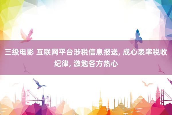 三级电影 互联网平台涉税信息报送， 成心表率税收纪律， 激勉各方热心