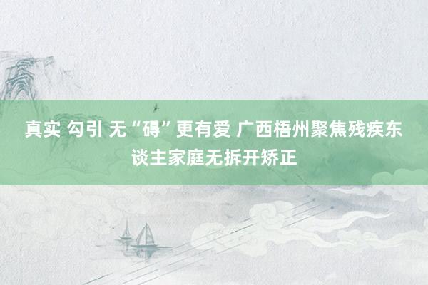 真实 勾引 无“碍”更有爱 广西梧州聚焦残疾东谈主家庭无拆开矫正
