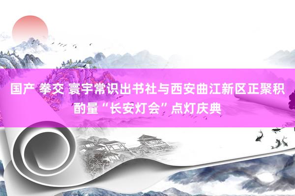 国产 拳交 寰宇常识出书社与西安曲江新区正聚积酌量“长安灯会”点灯庆典