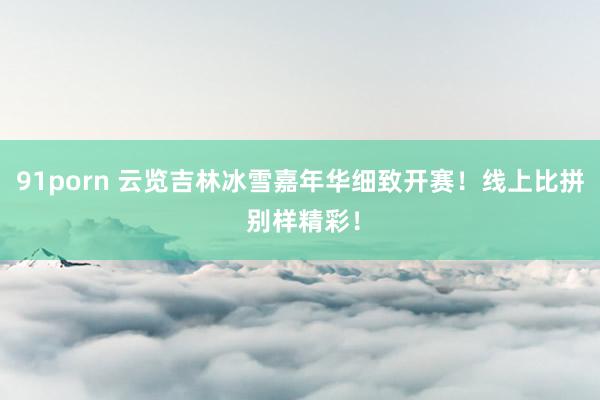 91porn 云览吉林冰雪嘉年华细致开赛！线上比拼 别样精彩！