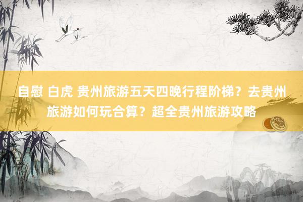 自慰 白虎 贵州旅游五天四晚行程阶梯？去贵州旅游如何玩合算？超全贵州旅游攻略