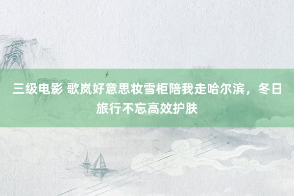 三级电影 歌岚好意思妆雪柜陪我走哈尔滨，冬日旅行不忘高效护肤