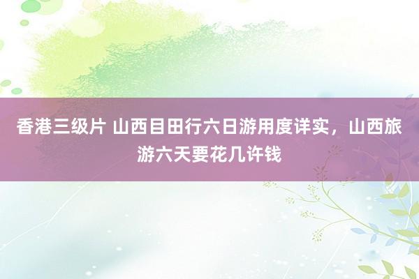 香港三级片 山西目田行六日游用度详实，山西旅游六天要花几许钱