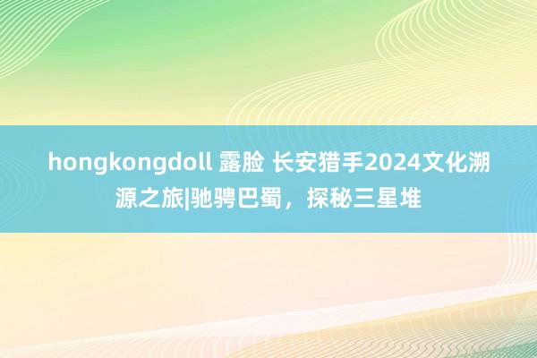 hongkongdoll 露脸 长安猎手2024文化溯源之旅|驰骋巴蜀，探秘三星堆