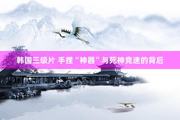 韩国三级片 手捏“神器”与死神竞速的背后