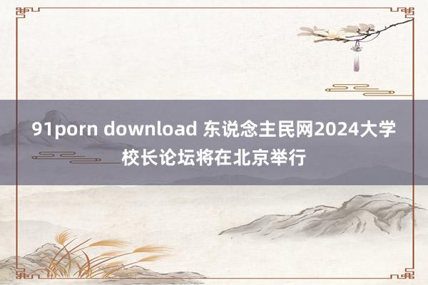 91porn download 东说念主民网2024大学校长论坛将在北京举行