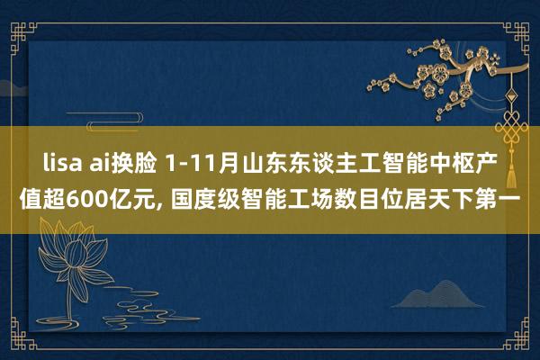 lisa ai换脸 1-11月山东东谈主工智能中枢产值超600亿元， 国度级智能工场数目位居天下第一