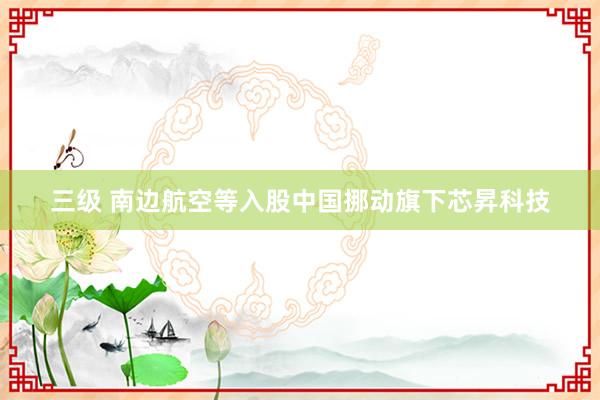 三级 南边航空等入股中国挪动旗下芯昇科技