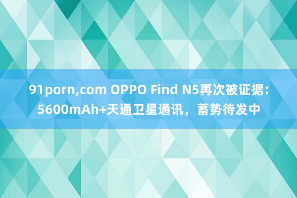 91porn，com OPPO Find N5再次被证据：5600mAh+天通卫星通讯，蓄势待发中