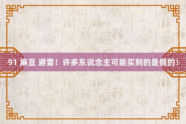 91 麻豆 避雷！许多东说念主可能买到的是假的！