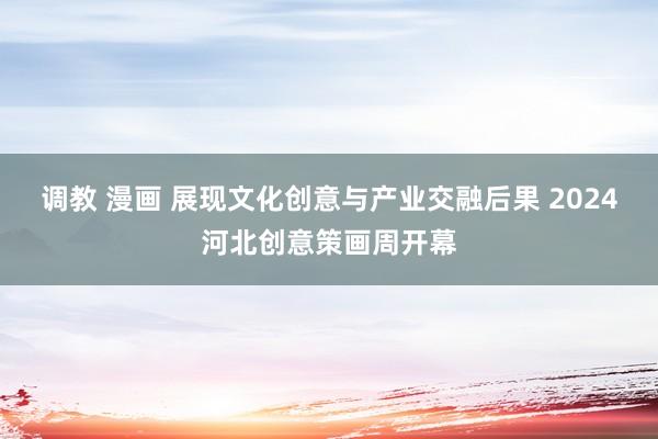 调教 漫画 展现文化创意与产业交融后果 2024河北创意策画周开幕