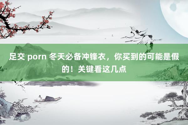 足交 porn 冬天必备冲锋衣，你买到的可能是假的！关键看这几点