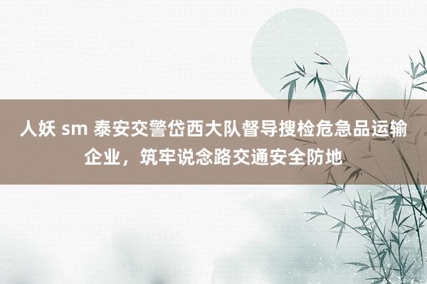 人妖 sm 泰安交警岱西大队督导搜检危急品运输企业，筑牢说念路交通安全防地