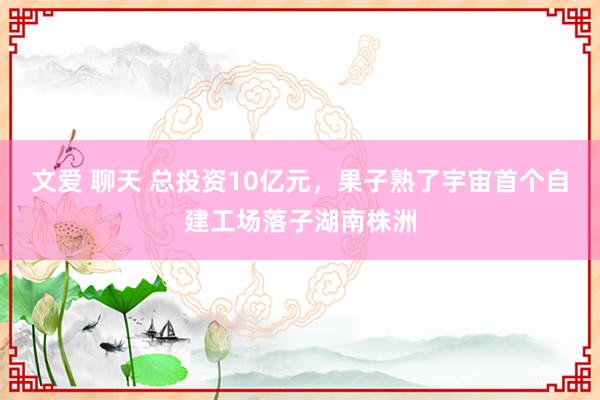 文爱 聊天 总投资10亿元，果子熟了宇宙首个自建工场落子湖南株洲