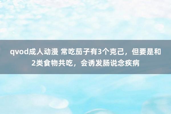 qvod成人动漫 常吃茄子有3个克己，但要是和2类食物共吃，会诱发肠说念疾病
