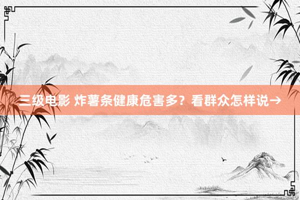 三级电影 炸薯条健康危害多？看群众怎样说→