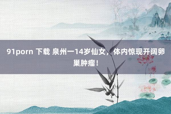 91porn 下载 泉州一14岁仙女，体内惊现开阔卵巢肿瘤！
