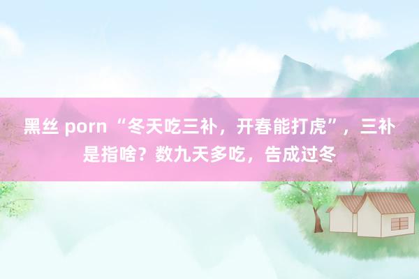 黑丝 porn “冬天吃三补，开春能打虎”，三补是指啥？数九天多吃，告成过冬