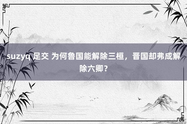 suzyq 足交 为何鲁国能解除三桓，晋国却弗成解除六卿？