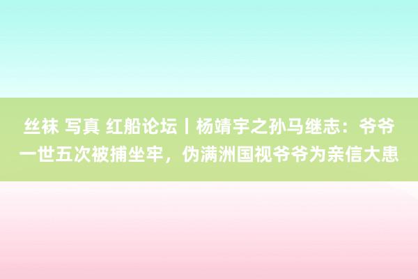 丝袜 写真 红船论坛丨杨靖宇之孙马继志：爷爷一世五次被捕坐牢，伪满洲国视爷爷为亲信大患