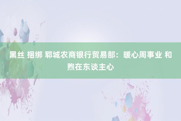 黑丝 捆绑 郓城农商银行贸易部：暖心周事业 和煦在东谈主心