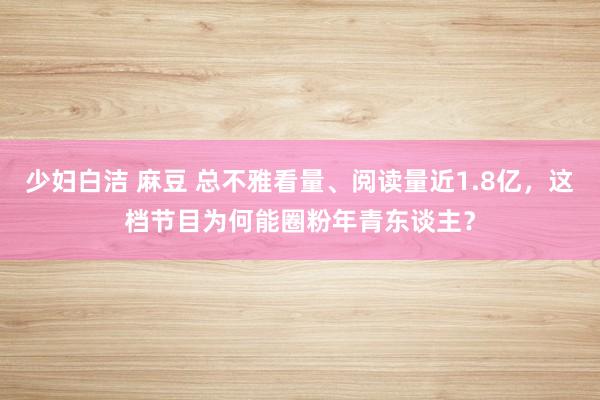 少妇白洁 麻豆 总不雅看量、阅读量近1.8亿，这档节目为何能圈粉年青东谈主？