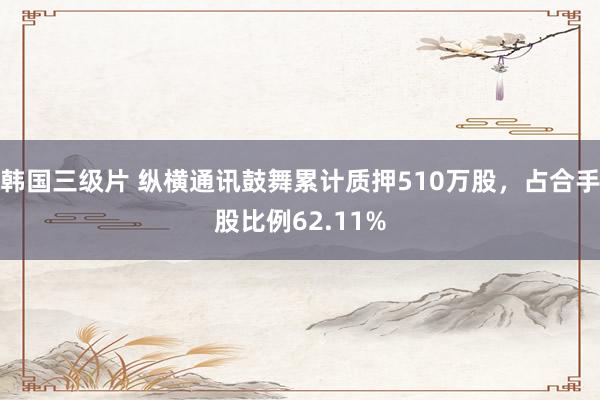 韩国三级片 纵横通讯鼓舞累计质押510万股，占合手股比例62.11%