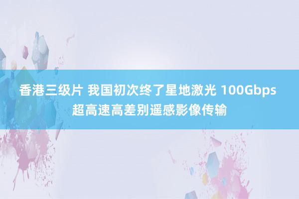 香港三级片 我国初次终了星地激光 100Gbps 超高速高差别遥感影像传输