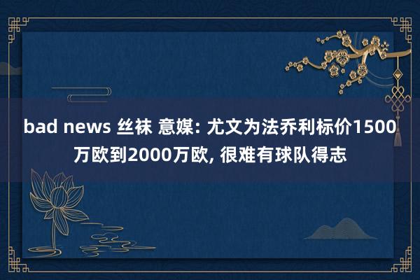 bad news 丝袜 意媒: 尤文为法乔利标价1500万欧到2000万欧， 很难有球队得志