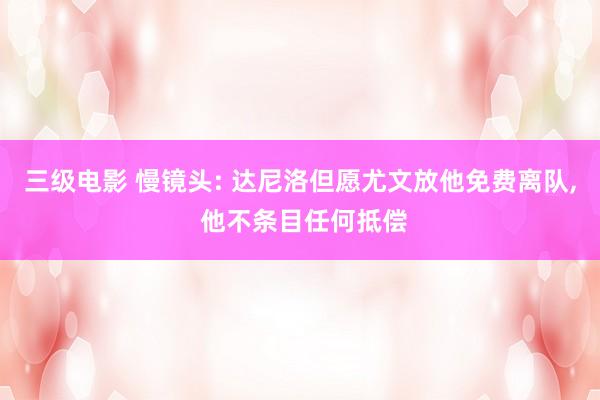 三级电影 慢镜头: 达尼洛但愿尤文放他免费离队， 他不条目任何抵偿