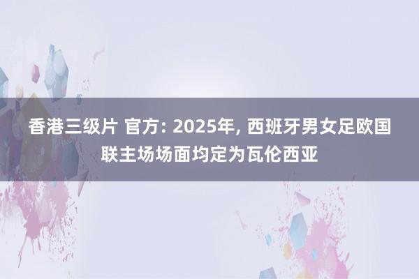 香港三级片 官方: 2025年， 西班牙男女足欧国联主场场面均定为瓦伦西亚